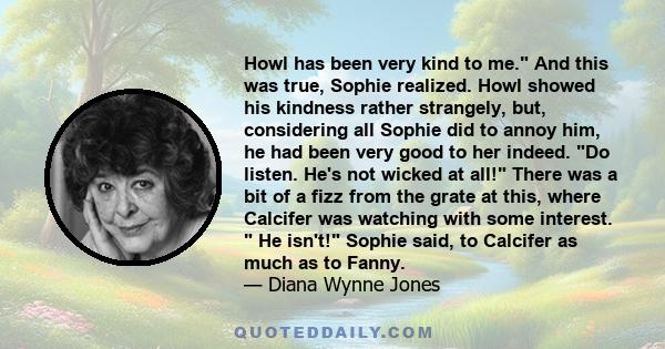 Howl has been very kind to me. And this was true, Sophie realized. Howl showed his kindness rather strangely, but, considering all Sophie did to annoy him, he had been very good to her indeed. Do listen. He's not wicked 