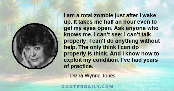 I am a total zombie just after I wake up. It takes me half an hour even to get my eyes open. Ask anyone who knows me. I can't see; I can't talk properly; I can't do anything without help. The only think I can do