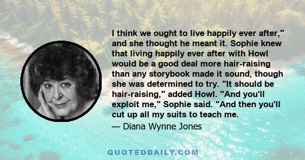 I think we ought to live happily ever after, and she thought he meant it. Sophie knew that living happily ever after with Howl would be a good deal more hair-raising than any storybook made it sound, though she was