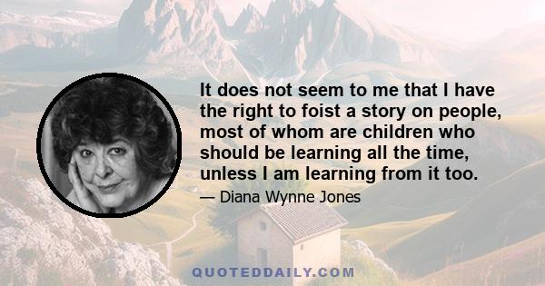 It does not seem to me that I have the right to foist a story on people, most of whom are children who should be learning all the time, unless I am learning from it too.