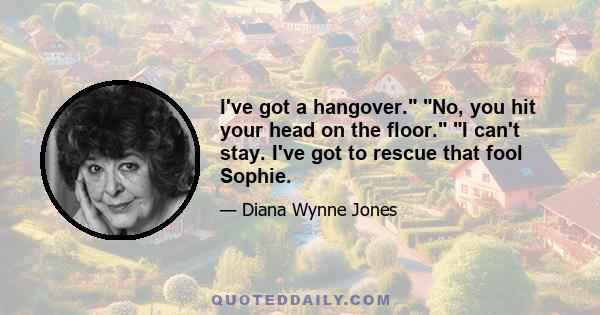 I've got a hangover. No, you hit your head on the floor. I can't stay. I've got to rescue that fool Sophie.