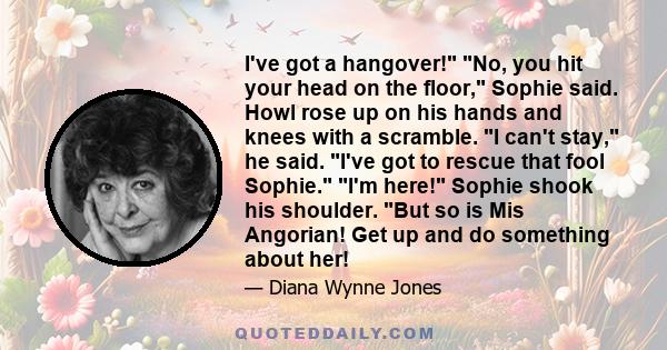 I've got a hangover! No, you hit your head on the floor, Sophie said. Howl rose up on his hands and knees with a scramble. I can't stay, he said. I've got to rescue that fool Sophie. I'm here! Sophie shook his shoulder. 