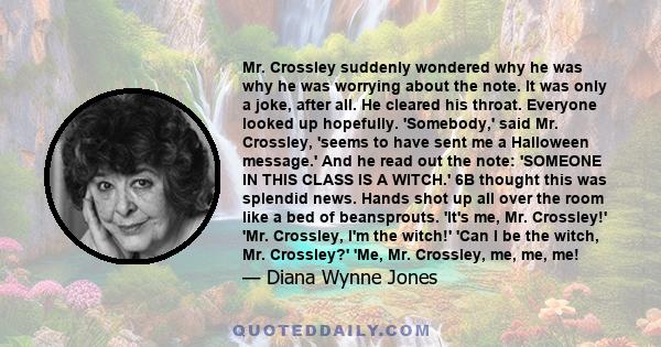 Mr. Crossley suddenly wondered why he was why he was worrying about the note. It was only a joke, after all. He cleared his throat. Everyone looked up hopefully. 'Somebody,' said Mr. Crossley, 'seems to have sent me a