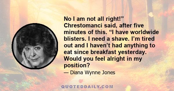 No I am not all right!” Chrestomanci said, after five minutes of this. “I have worldwide blisters. I need a shave. I’m tired out and I haven’t had anything to eat since breakfast yesterday. Would you feel alright in my