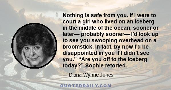 Nothing is safe from you. If I were to court a girl who lived on an iceberg in the middle of the ocean, sooner or later— probably sooner— I’d look up to see you swooping overhead on a broomstick. In fact, by now I’d be