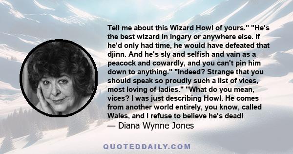 Tell me about this Wizard Howl of yours. He's the best wizard in Ingary or anywhere else. If he'd only had time, he would have defeated that djinn. And he's sly and selfish and vain as a peacock and cowardly, and you