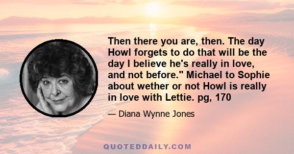 Then there you are, then. The day Howl forgets to do that will be the day I believe he's really in love, and not before. Michael to Sophie about wether or not Howl is really in love with Lettie. pg, 170