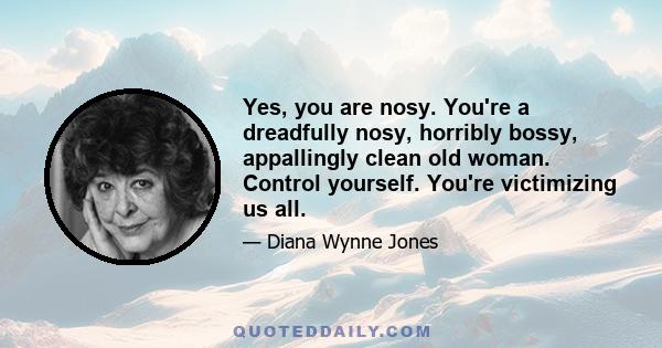 Yes, you are nosy. You're a dreadfully nosy, horribly bossy, appallingly clean old woman. Control yourself. You're victimizing us all.