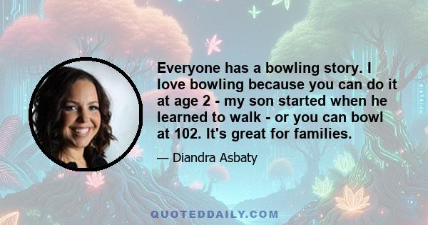 Everyone has a bowling story. I love bowling because you can do it at age 2 - my son started when he learned to walk - or you can bowl at 102. It's great for families.