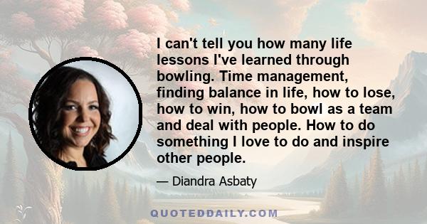 I can't tell you how many life lessons I've learned through bowling. Time management, finding balance in life, how to lose, how to win, how to bowl as a team and deal with people. How to do something I love to do and