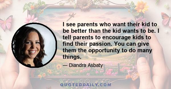 I see parents who want their kid to be better than the kid wants to be. I tell parents to encourage kids to find their passion. You can give them the opportunity to do many things.