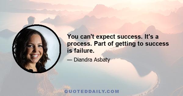 You can't expect success. It's a process. Part of getting to success is failure.