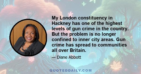 My London constituency in Hackney has one of the highest levels of gun crime in the country. But the problem is no longer confined to inner city areas. Gun crime has spread to communities all over Britain.