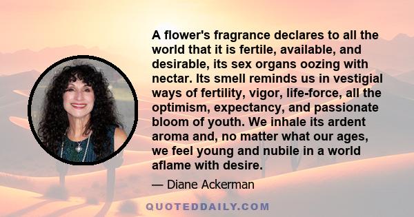 A flower's fragrance declares to all the world that it is fertile, available, and desirable, its sex organs oozing with nectar. Its smell reminds us in vestigial ways of fertility, vigor, life-force, all the optimism,