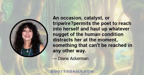 An occasion, catalyst, or tripwire?permits the poet to reach into herself and haul up whatever nugget of the human condition distracts her at the moment, something that can't be reached in any other way.