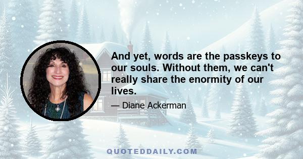 And yet, words are the passkeys to our souls. Without them, we can't really share the enormity of our lives.