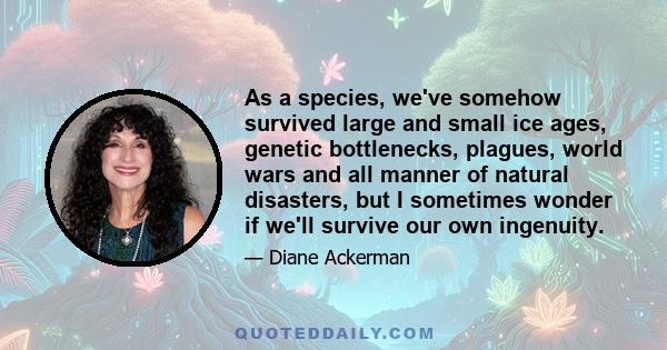 As a species, we've somehow survived large and small ice ages, genetic bottlenecks, plagues, world wars and all manner of natural disasters, but I sometimes wonder if we'll survive our own ingenuity.