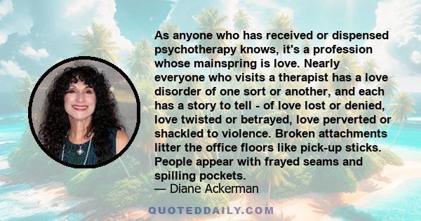 As anyone who has received or dispensed psychotherapy knows, it's a profession whose mainspring is love. Nearly everyone who visits a therapist has a love disorder of one sort or another, and each has a story to tell -