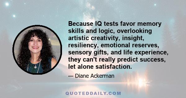 Because IQ tests favor memory skills and logic, overlooking artistic creativity, insight, resiliency, emotional reserves, sensory gifts, and life experience, they can't really predict success, let alone satisfaction.