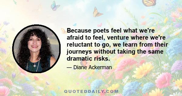 Because poets feel what we're afraid to feel, venture where we're reluctant to go, we learn from their journeys without taking the same dramatic risks.