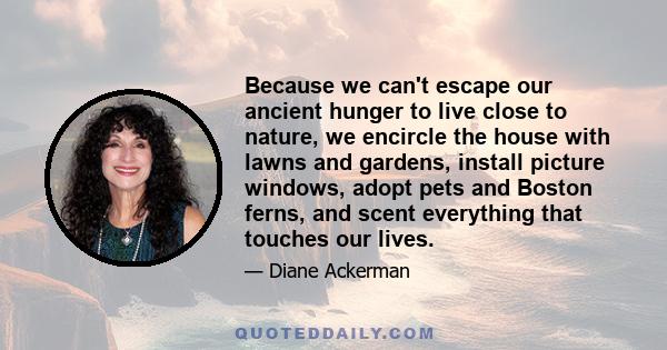 Because we can't escape our ancient hunger to live close to nature, we encircle the house with lawns and gardens, install picture windows, adopt pets and Boston ferns, and scent everything that touches our lives.