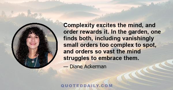 Complexity excites the mind, and order rewards it. In the garden, one finds both, including vanishingly small orders too complex to spot, and orders so vast the mind struggles to embrace them.