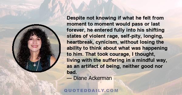 Despite not knowing if what he felt from moment to moment would pass or last forever, he entered fully into his shifting states of violent rage, self-pity, longing, heartbreak, cynicism, without losing the ability to