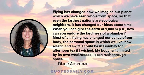 Flying has changed how we imagine our planet, which we have seen whole from space, so that even the farthest nations are ecological neighbors. It has changed our ideas about time. When you can gird the earth at 1,000