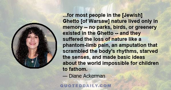 ...for most people in the [Jewish] Ghetto [of Warsaw] nature lived only in memory -- no parks, birds, or greenery existed in the Ghetto -- and they suffered the loss of nature like a phantom-limb pain, an amputation