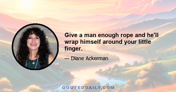 Give a man enough rope and he'll wrap himself around your little finger.