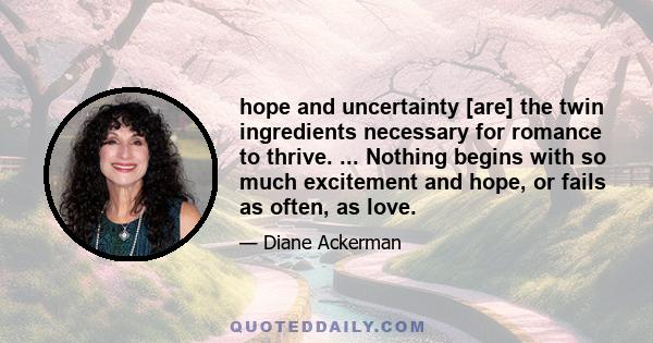 hope and uncertainty [are] the twin ingredients necessary for romance to thrive. ... Nothing begins with so much excitement and hope, or fails as often, as love.