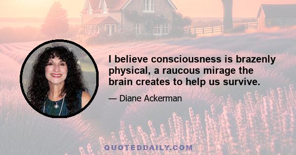 I believe consciousness is brazenly physical, a raucous mirage the brain creates to help us survive.