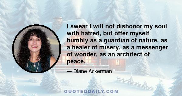 I swear I will not dishonor my soul with hatred, but offer myself humbly as a guardian of nature, as a healer of misery, as a messenger of wonder, as an architect of peace.