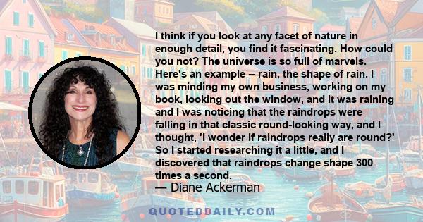 I think if you look at any facet of nature in enough detail, you find it fascinating. How could you not? The universe is so full of marvels. Here's an example -- rain, the shape of rain. I was minding my own business,