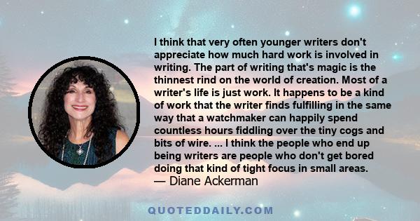 I think that very often younger writers don't appreciate how much hard work is involved in writing. The part of writing that's magic is the thinnest rind on the world of creation. Most of a writer's life is just work.