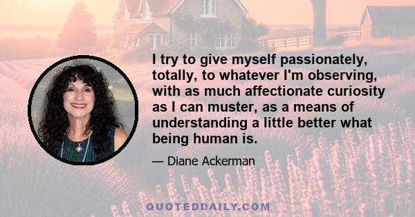 I try to give myself passionately, totally, to whatever I'm observing, with as much affectionate curiosity as I can muster, as a means of understanding a little better what being human is.