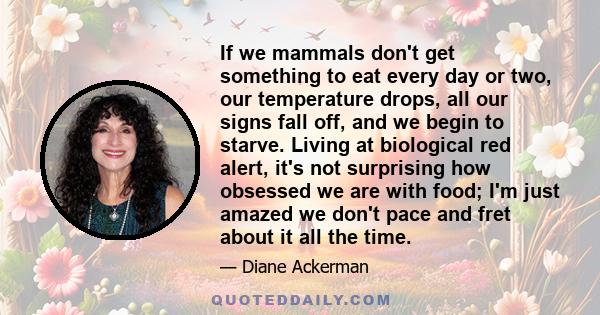 If we mammals don't get something to eat every day or two, our temperature drops, all our signs fall off, and we begin to starve. Living at biological red alert, it's not surprising how obsessed we are with food; I'm