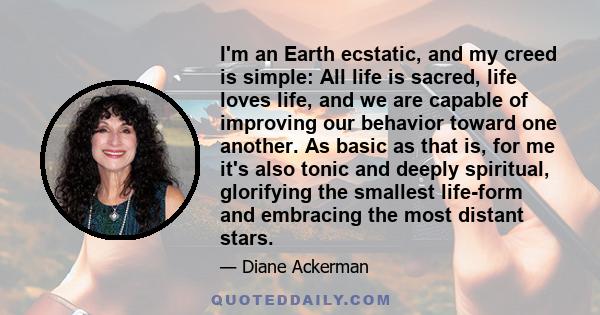 I'm an Earth ecstatic, and my creed is simple: All life is sacred, life loves life, and we are capable of improving our behavior toward one another. As basic as that is, for me it's also tonic and deeply spiritual,