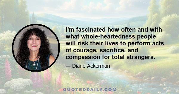 I'm fascinated how often and with what whole-heartedness people will risk their lives to perform acts of courage, sacrifice, and compassion for total strangers.