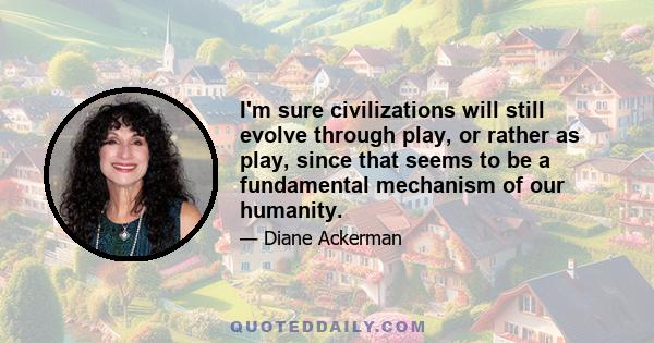 I'm sure civilizations will still evolve through play, or rather as play, since that seems to be a fundamental mechanism of our humanity.