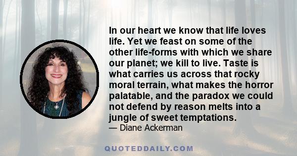 In our heart we know that life loves life. Yet we feast on some of the other life-forms with which we share our planet; we kill to live. Taste is what carries us across that rocky moral terrain, what makes the horror