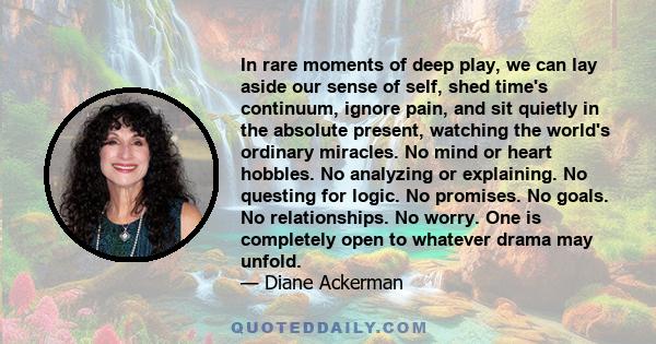 In rare moments of deep play, we can lay aside our sense of self, shed time's continuum, ignore pain, and sit quietly in the absolute present, watching the world's ordinary miracles. No mind or heart hobbles. No