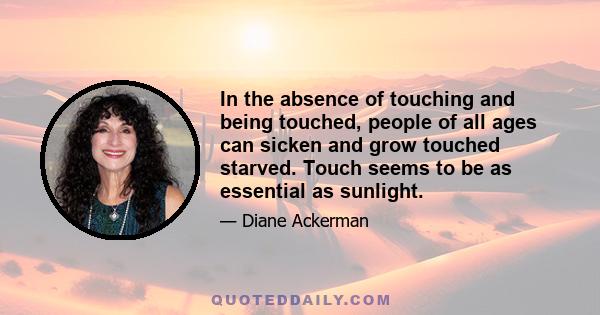 In the absence of touching and being touched, people of all ages can sicken and grow touched starved. Touch seems to be as essential as sunlight.