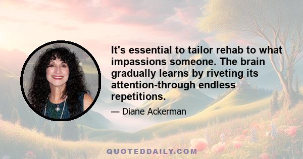 It's essential to tailor rehab to what impassions someone. The brain gradually learns by riveting its attention-through endless repetitions.