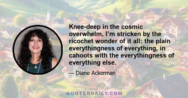 Knee-deep in the cosmic overwhelm, I’m stricken by the ricochet wonder of it all: the plain everythingness of everything, in cahoots with the everythingness of everything else.