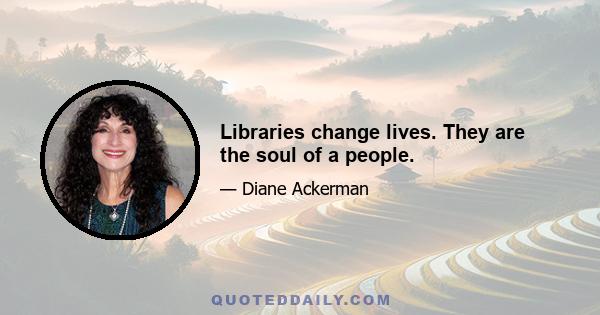 Libraries change lives. They are the soul of a people.