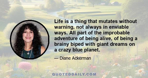 Life is a thing that mutates without warning, not always in enviable ways. All part of the improbable adventure of being alive, of being a brainy biped with giant dreams on a crazy blue planet.