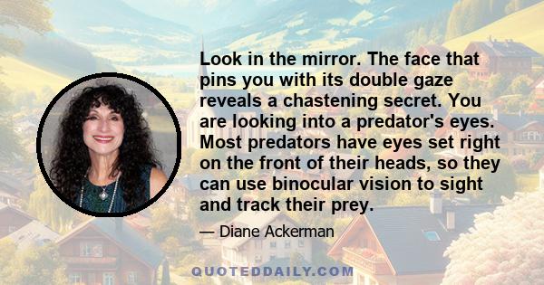 Look in the mirror. The face that pins you with its double gaze reveals a chastening secret. You are looking into a predator's eyes. Most predators have eyes set right on the front of their heads, so they can use