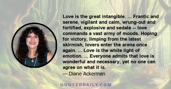 Love is the great intangible. ... Frantic and serene, vigilant and calm, wrung-out and fortified, explosive and sedate -- love commands a vast army of moods. Hoping for victory, limping from the latest skirmish, lovers