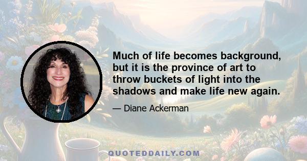 Much of life becomes background, but it is the province of art to throw buckets of light into the shadows and make life new again.